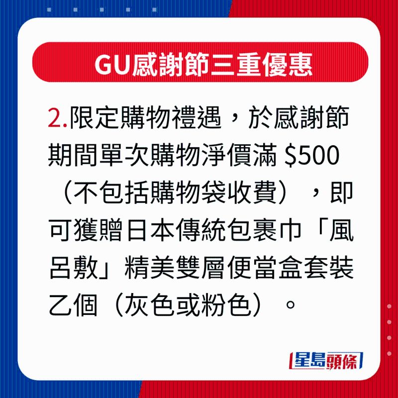 GU感謝節三重優惠，2.限定購物禮遇，凡于感謝節活動期間單次購物凈價滿 $500（不包括購物袋收費），即可獲贈日本傳統包裹巾“風呂敷”精美雙層便當盒套裝乙個（灰色或粉色），最適合作為秋游野餐或上班族帶飯的之選。