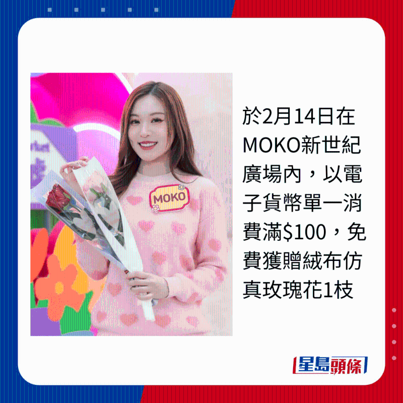 于2月14日在MOKO新世紀廣場內，以電子貨幣單一消費滿$100，免費獲贈絨布仿真玫瑰花1枝
